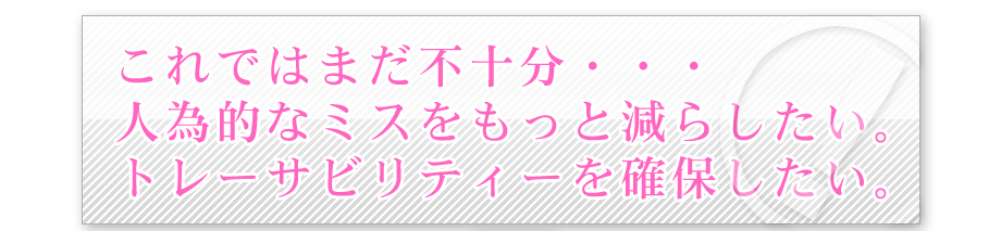 これではまだ不十分・・・人為的なミスをもっと減らしたい。トレーサビリティーを確保したい。