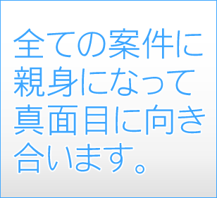 全ての案件に親身になって真面目に向き合います。